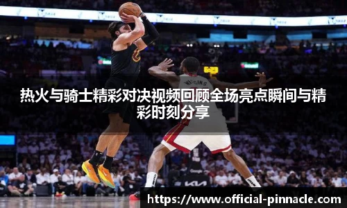 热火与骑士精彩对决视频回顾全场亮点瞬间与精彩时刻分享