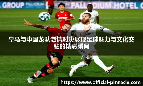 皇马与中国龙队激情对决展现足球魅力与文化交融的精彩瞬间